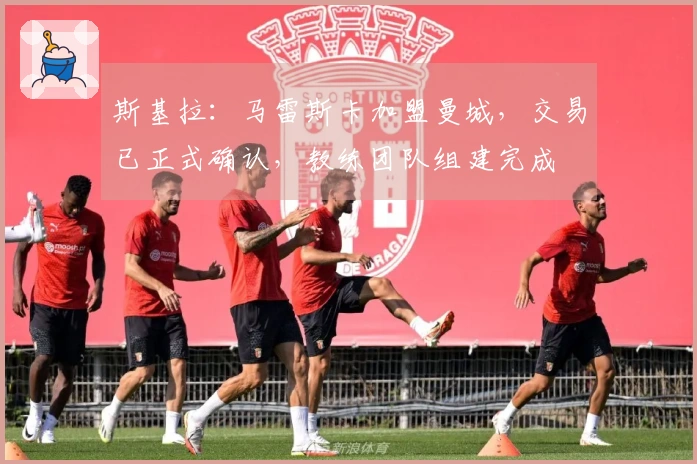 斯基拉：马雷斯卡加盟曼城，交易已正式确认，教练团队组建完成