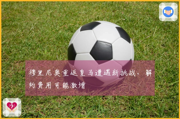 穆里尼奥重返皇马遭遇新挑战,解约费用可能激增